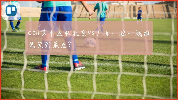 cba第十五轮北京vs广东，这一战谁能笑到最后？
