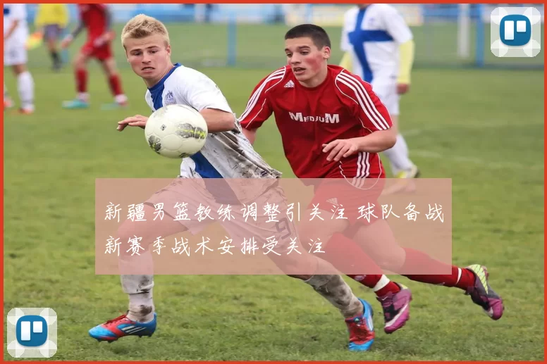 新疆男篮教练调整引关注 球队备战新赛季战术安排受关注
