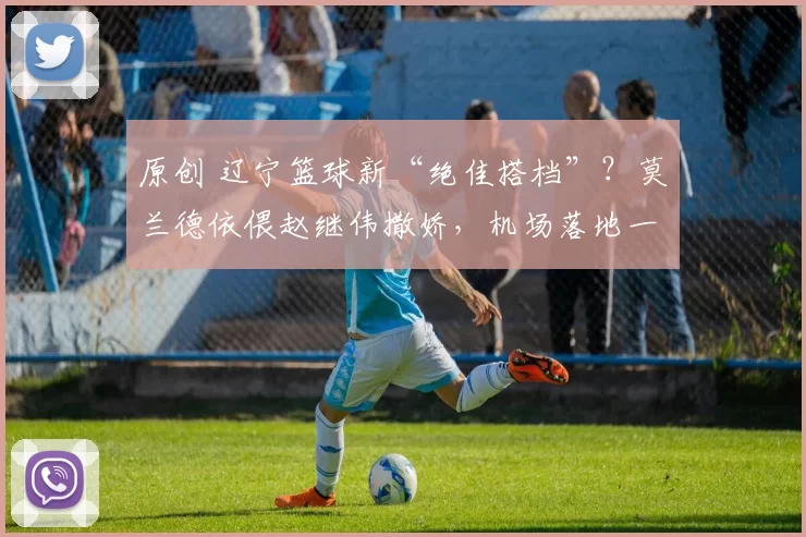 原创 辽宁篮球新“绝佳搭档”？莫兰德依偎赵继伟撒娇，机场落地一路畅聊亲密无间