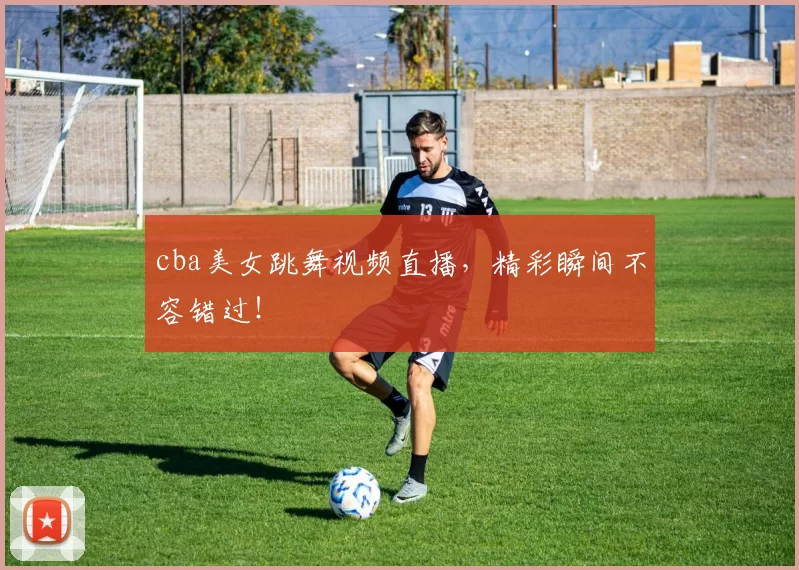 cba美女跳舞视频直播，精彩瞬间不容错过！