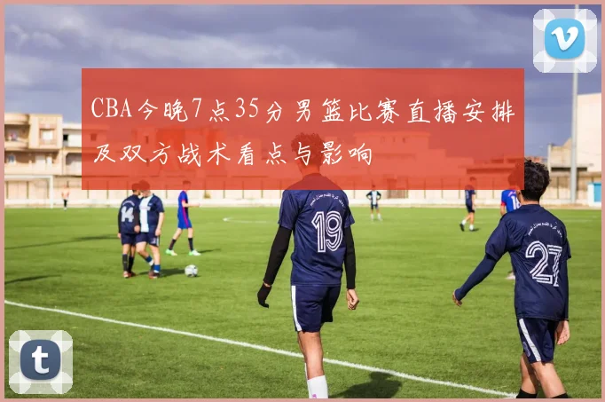 CBA今晚7点35分男篮比赛直播安排及双方战术看点与影响