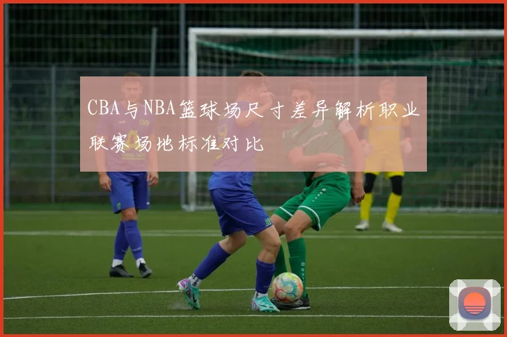 CBA与NBA篮球场尺寸差异解析职业联赛场地标准对比