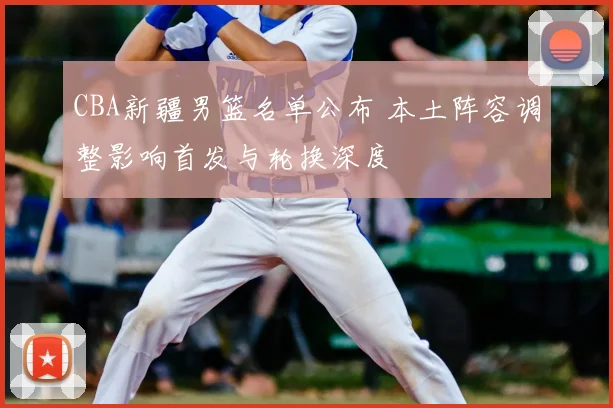 CBA新疆男篮名单公布 本土阵容调整影响首发与轮换深度