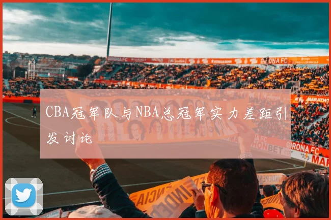 CBA冠军队与NBA总冠军实力差距引发讨论