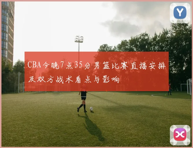 CBA今晚7点35分男篮比赛直播安排及双方战术看点与影响