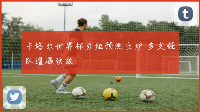 卡塔尔世界杯分组预测出炉 多支强队遭遇劲敌