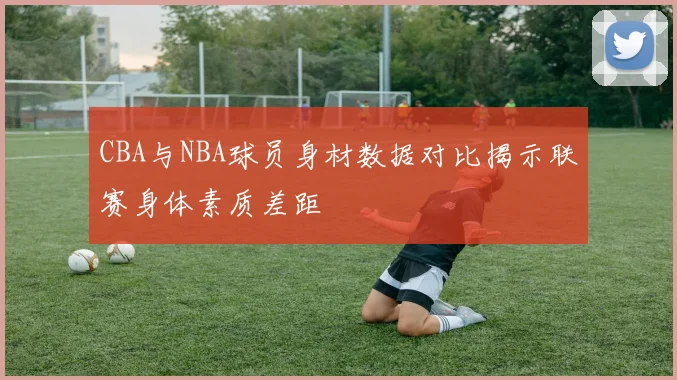 CBA与NBA球员身材数据对比揭示联赛身体素质差距