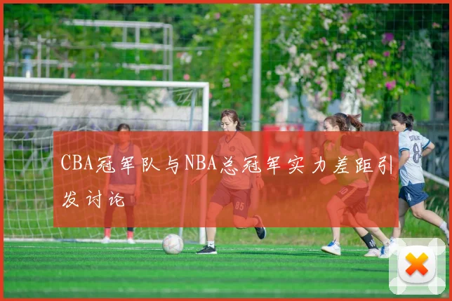 CBA冠军队与NBA总冠军实力差距引发讨论
