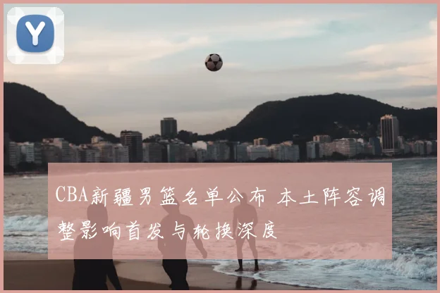 CBA新疆男篮名单公布 本土阵容调整影响首发与轮换深度
